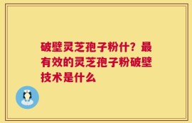 破壁灵芝孢子粉什？最有效的灵芝孢子粉破壁技术是什么