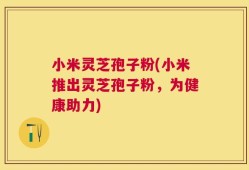 小米灵芝孢子粉(小米推出灵芝孢子粉，为健康助力)