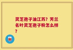 灵芝孢子油江苏？芳兰名叶灵芝孢子粉怎么样？