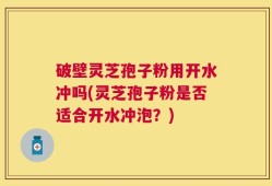 破壁灵芝孢子粉用开水冲吗(灵芝孢子粉是否适合开水冲泡？)