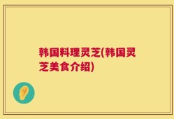 韩国料理灵芝(韩国灵芝美食介绍)