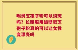 喝灵芝孢子粉可以淡斑吗？长期服用破壁灵芝孢子粉真的可以让女性变漂亮吗