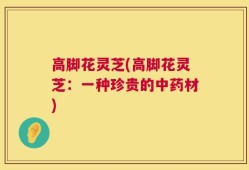 高脚花灵芝(高脚花灵芝：一种珍贵的中药材)