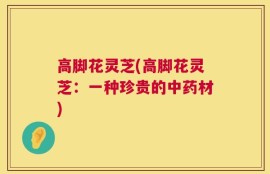 高脚花灵芝(高脚花灵芝：一种珍贵的中药材)