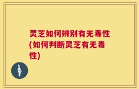 灵芝如何辨别有无毒性(如何判断灵芝有无毒性)