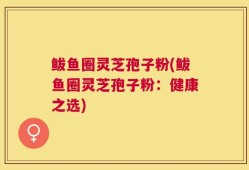 鲅鱼圈灵芝孢子粉(鲅鱼圈灵芝孢子粉：健康之选)