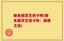 鲅鱼圈灵芝孢子粉(鲅鱼圈灵芝孢子粉：健康之选)