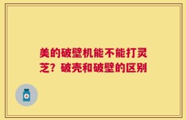 美的破壁机能不能打灵芝？破壳和破壁的区别