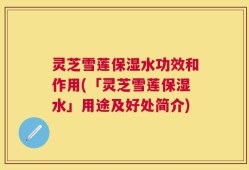 灵芝雪莲保湿水功效和作用(「灵芝雪莲保湿水」用途及好处简介)
