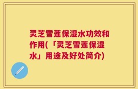 灵芝雪莲保湿水功效和作用(「灵芝雪莲保湿水」用途及好处简介)