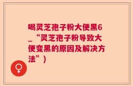 喝灵芝孢子粉大便黑6_“灵芝孢子粉导致大便变黑的原因及解决方法”)
