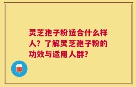 灵芝孢子粉适合什么样人？了解灵芝孢子粉的功效与适用人群？
