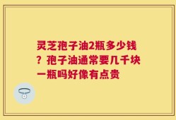 灵芝孢子油2瓶多少钱？孢子油通常要几千块一瓶吗好像有点贵