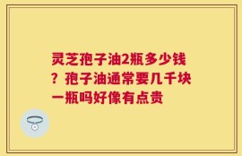 灵芝孢子油2瓶多少钱？孢子油通常要几千块一瓶吗好像有点贵