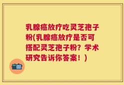 乳腺癌放疗吃灵芝孢子粉(乳腺癌放疗是否可搭配灵芝孢子粉？学术研究告诉你答案！)