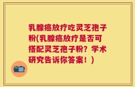 乳腺癌放疗吃灵芝孢子粉(乳腺癌放疗是否可搭配灵芝孢子粉？学术研究告诉你答案！)