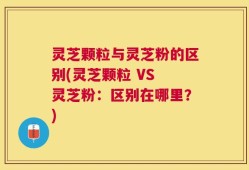 灵芝颗粒与灵芝粉的区别(灵芝颗粒 VS 灵芝粉：区别在哪里？)