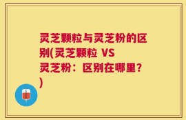 灵芝颗粒与灵芝粉的区别(灵芝颗粒 VS 灵芝粉：区别在哪里？)