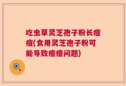吃虫草灵芝孢子粉长痘痘(食用灵芝孢子粉可能导致痘痘问题)