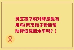 灵芝孢子粉对降尿酸有用吗(灵芝孢子粉能帮助降低尿酸水平吗？)