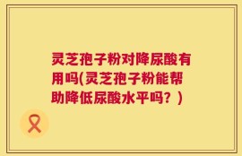 灵芝孢子粉对降尿酸有用吗(灵芝孢子粉能帮助降低尿酸水平吗？)