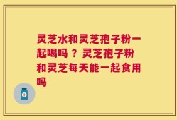 灵芝水和灵芝孢子粉一起喝吗 ？灵芝孢子粉和灵芝每天能一起食用吗