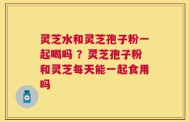 灵芝水和灵芝孢子粉一起喝吗 ？灵芝孢子粉和灵芝每天能一起食用吗