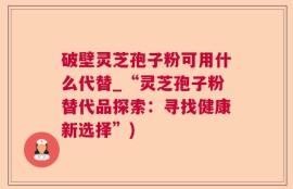 破壁灵芝孢子粉可用什么代替_“灵芝孢子粉替代品探索：寻找健康新选择”)