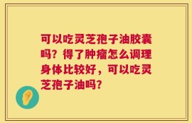 可以吃灵芝孢子油胶囊吗？得了肿瘤怎么调理身体比较好，可以吃灵芝孢子油吗？
