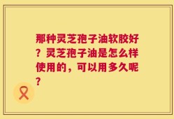 那种灵芝孢子油软胶好？灵芝孢子油是怎么样使用的，可以用多久呢？