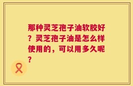 那种灵芝孢子油软胶好？灵芝孢子油是怎么样使用的，可以用多久呢？