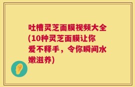 吐槽灵芝面膜视频大全(10种灵芝面膜让你爱不释手，令你瞬间水嫩滋养)
