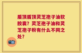 盾顶盾顶灵芝孢子油软胶囊？灵芝孢子油和灵芝孢子粉有什么不同之处？