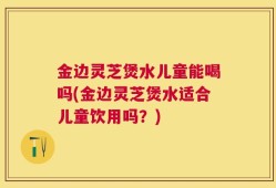 金边灵芝煲水儿童能喝吗(金边灵芝煲水适合儿童饮用吗？)