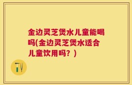 金边灵芝煲水儿童能喝吗(金边灵芝煲水适合儿童饮用吗？)