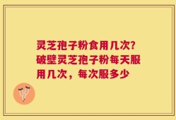 灵芝孢子粉食用几次？破壁灵芝孢子粉每天服用几次，每次服多少