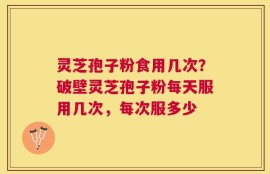 灵芝孢子粉食用几次？破壁灵芝孢子粉每天服用几次，每次服多少
