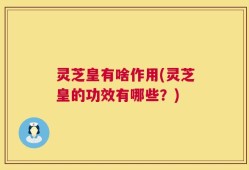 灵芝皇有啥作用(灵芝皇的功效有哪些？)