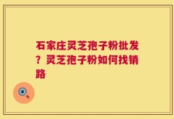 石家庄灵芝孢子粉批发？灵芝孢子粉如何找销路