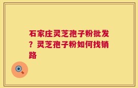 石家庄灵芝孢子粉批发？灵芝孢子粉如何找销路