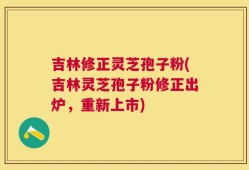 吉林修正灵芝孢子粉(吉林灵芝孢子粉修正出炉，重新上市)