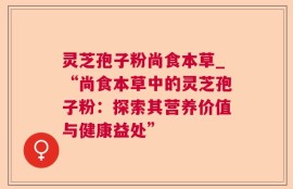 灵芝孢子粉尚食本草_“尚食本草中的灵芝孢子粉：探索其营养价值与健康益处”