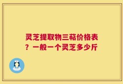 灵芝提取物三萜价格表？一般一个灵芝多少斤