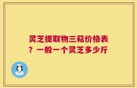 灵芝提取物三萜价格表？一般一个灵芝多少斤