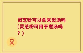 灵芝粉可以拿来煲汤吗(灵芝粉可用于煮汤吗？)