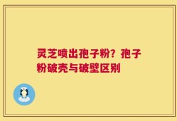 灵芝喷出孢子粉？孢子粉破壳与破壁区别