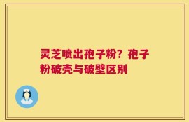 灵芝喷出孢子粉？孢子粉破壳与破壁区别