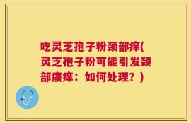 吃灵芝孢子粉颈部痒(灵芝孢子粉可能引发颈部瘙痒：如何处理？)