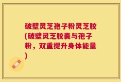 破壁灵芝孢子粉灵芝胶(破壁灵芝胶囊与孢子粉，双重提升身体能量)
