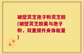破壁灵芝孢子粉灵芝胶(破壁灵芝胶囊与孢子粉，双重提升身体能量)